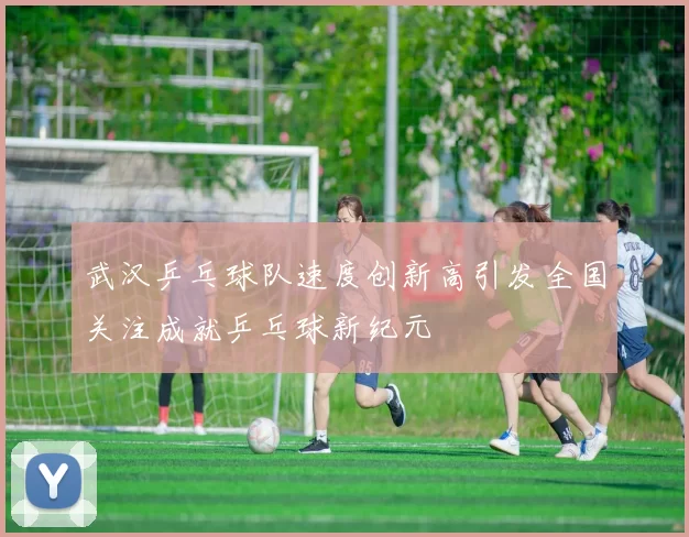 武汉乒乓球队速度创新高引发全国关注成就乒乓球新纪元