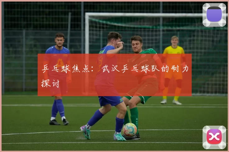 乒乓球焦点：武汉乒乓球队的耐力探讨