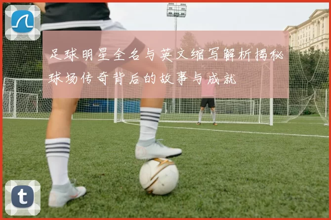 足球明星全名与英文缩写解析揭秘球场传奇背后的故事与成就