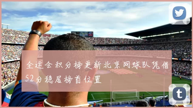 全运会积分榜更新北京网球队凭借52分稳居榜首位置