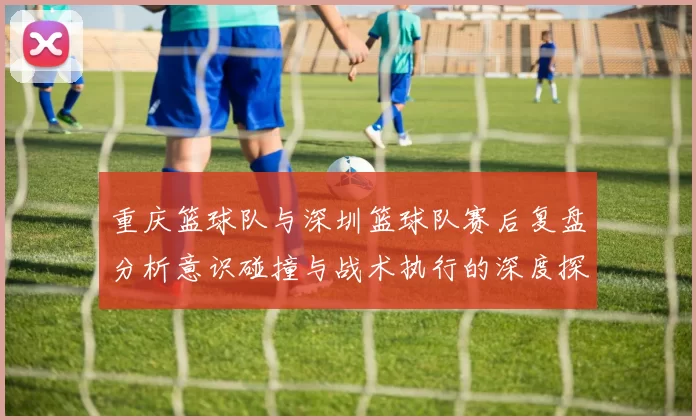 重庆篮球队与深圳篮球队赛后复盘分析意识碰撞与战术执行的深度探讨