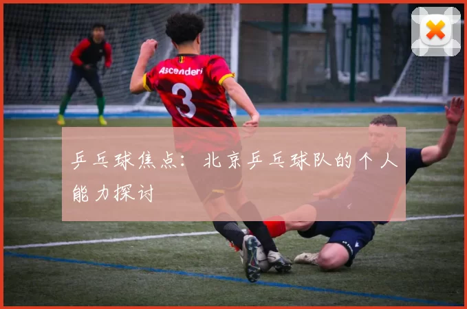 乒乓球焦点：北京乒乓球队的个人能力探讨