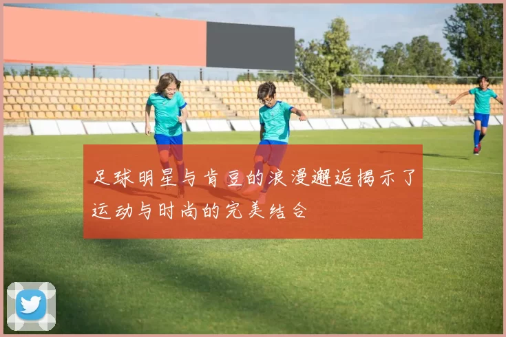 足球明星与肯豆的浪漫邂逅揭示了运动与时尚的完美结合