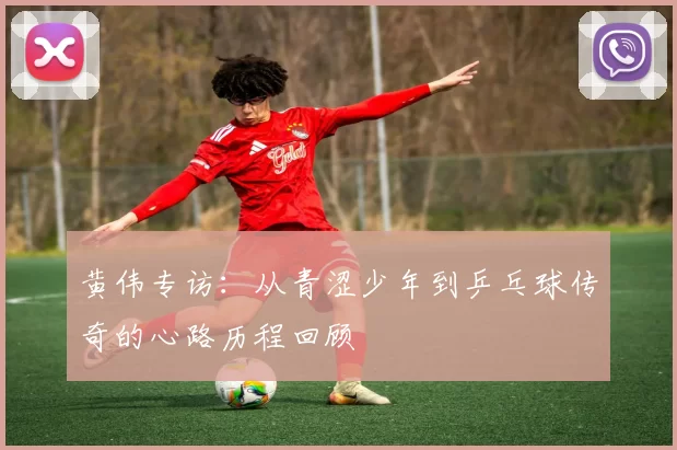 黄伟专访：从青涩少年到乒乓球传奇的心路历程回顾