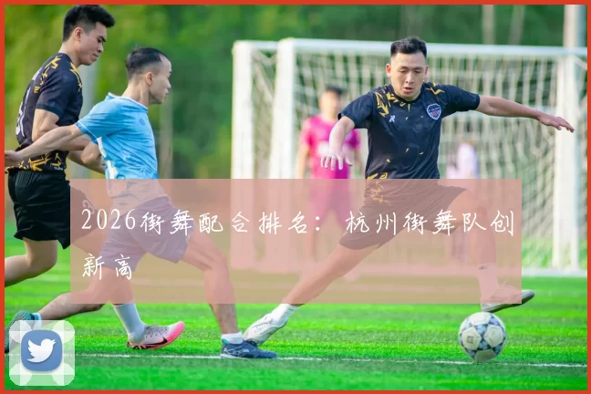 2026街舞配合排名：杭州街舞队创新高